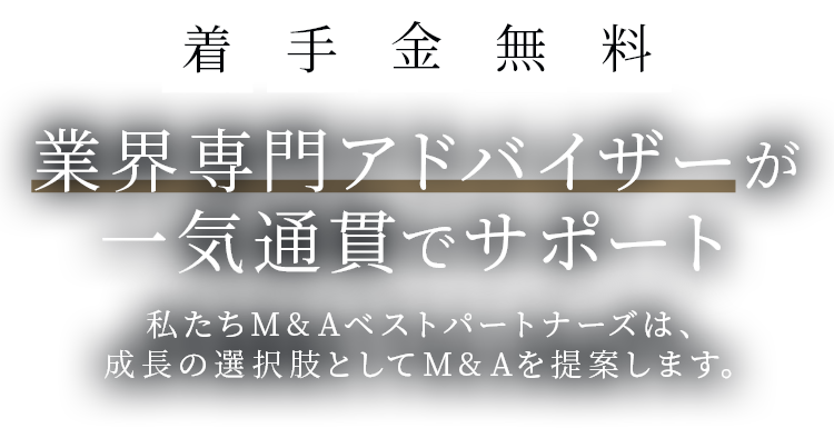 着手金無料 業界専門アドバイザーが一気通貫でサポート 私たちM&Aベストパートナーズは、成長の選択肢としてM&Aを提案します。